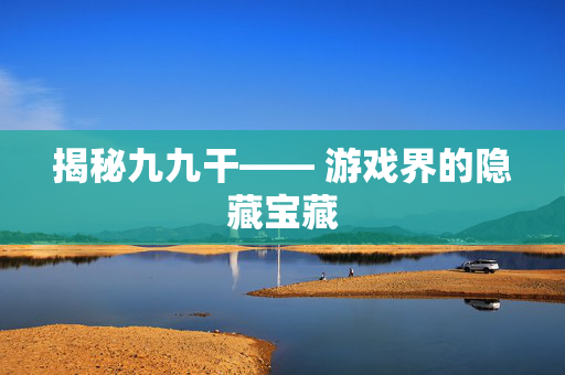 揭秘九九干—— 游戏界的隐藏宝藏