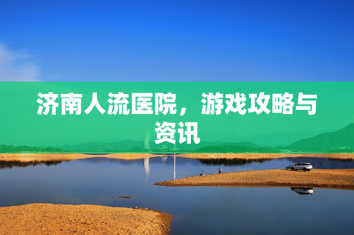 济南人流医院，游戏攻略与资讯