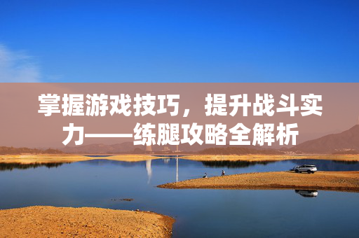 掌握游戏技巧，提升战斗实力——练腿攻略全解析