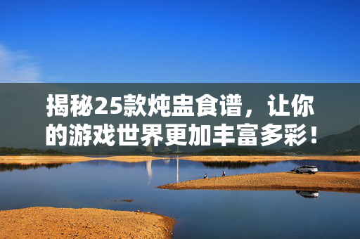 揭秘25款炖盅食谱，让你的游戏世界更加丰富多彩！