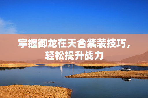 掌握御龙在天合紫装技巧，轻松提升战力