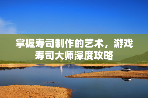 掌握寿司制作的艺术，游戏寿司大师深度攻略