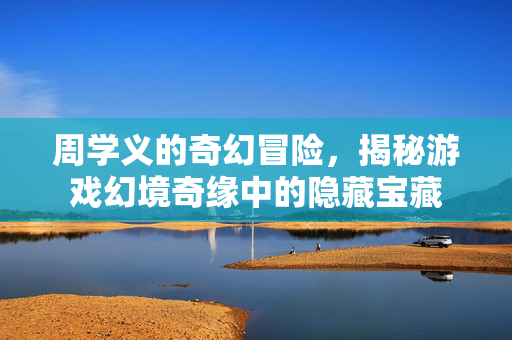 周学义的奇幻冒险，揭秘游戏幻境奇缘中的隐藏宝藏
