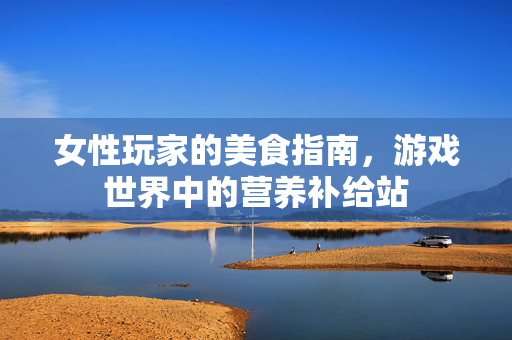 女性玩家的美食指南，游戏世界中的营养补给站