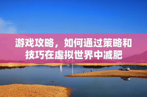 游戏攻略，如何通过策略和技巧在虚拟世界中减肥
