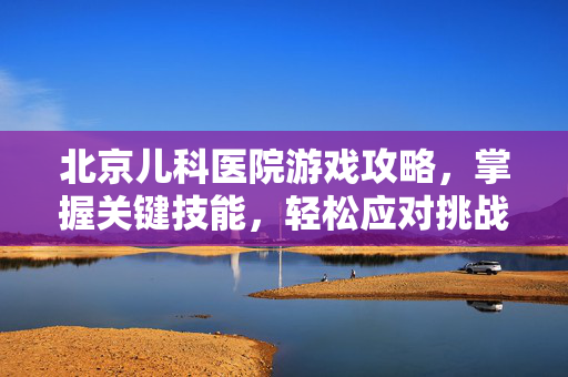 北京儿科医院游戏攻略，掌握关键技能，轻松应对挑战！