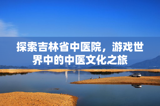 探索吉林省中医院，游戏世界中的中医文化之旅