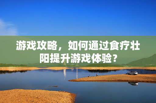 游戏攻略，如何通过食疗壮阳提升游戏体验？