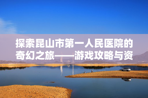 探索昆山市第一人民医院的奇幻之旅——游戏攻略与资讯