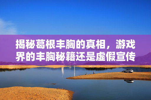 揭秘葛根丰胸的真相，游戏界的丰胸秘籍还是虚假宣传？
