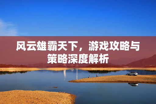 风云雄霸天下，游戏攻略与策略深度解析