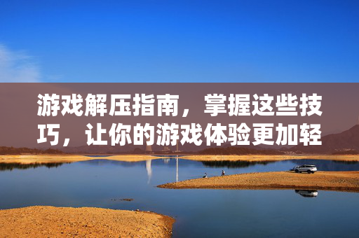 游戏解压指南，掌握这些技巧，让你的游戏体验更加轻松愉快！