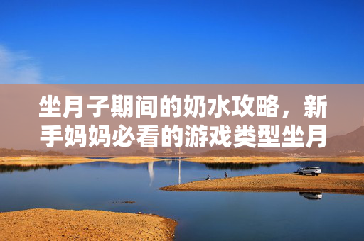 坐月子期间的奶水攻略，新手妈妈必看的游戏类型坐月子喂奶指南