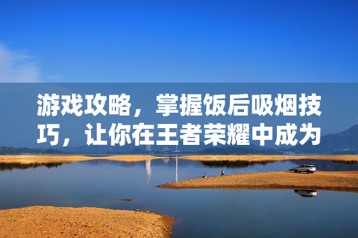 游戏攻略，掌握饭后吸烟技巧，让你在王者荣耀中成为高手