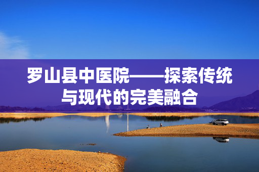 罗山县中医院——探索传统与现代的完美融合