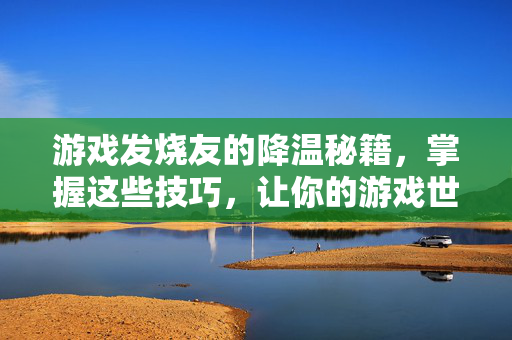 游戏发烧友的降温秘籍，掌握这些技巧，让你的游戏世界更畅快！