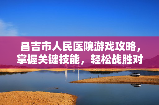 昌吉市人民医院游戏攻略，掌握关键技能，轻松战胜对手