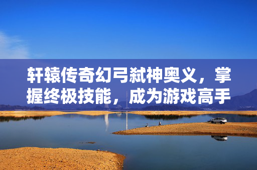 轩辕传奇幻弓弑神奥义，掌握终极技能，成为游戏高手