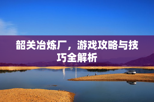 韶关冶炼厂，游戏攻略与技巧全解析