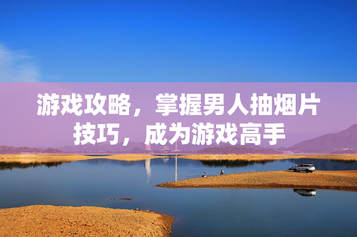 游戏攻略，掌握男人抽烟片技巧，成为游戏高手