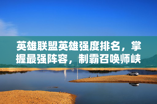 英雄联盟英雄强度排名，掌握最强阵容，制霸召唤师峡谷