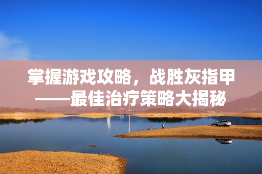 掌握游戏攻略，战胜灰指甲——最佳治疗策略大揭秘