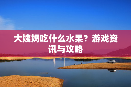 大姨妈吃什么水果？游戏资讯与攻略