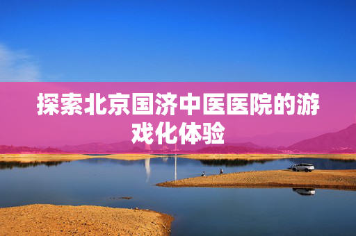 探索北京国济中医医院的游戏化体验
