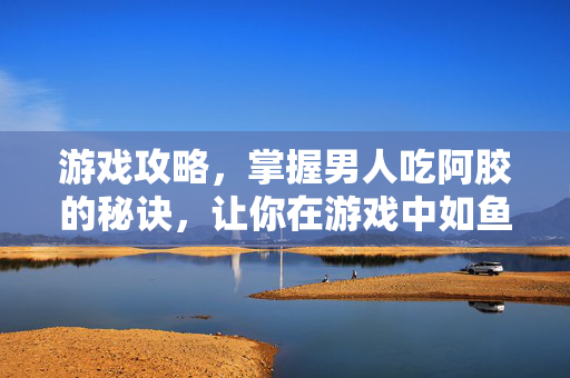 游戏攻略，掌握男人吃阿胶的秘诀，让你在游戏中如鱼得水