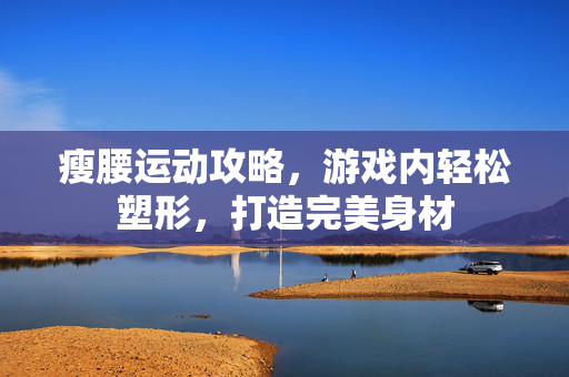 瘦腰运动攻略，游戏内轻松塑形，打造完美身材
