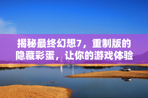 揭秘最终幻想7，重制版的隐藏彩蛋，让你的游戏体验更加丰富多彩！