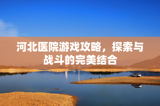 河北医院游戏攻略，探索与战斗的完美结合