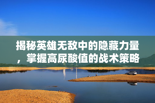揭秘英雄无敌中的隐藏力量，掌握高尿酸值的战术策略
