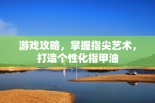 游戏攻略，掌握指尖艺术，打造个性化指甲油