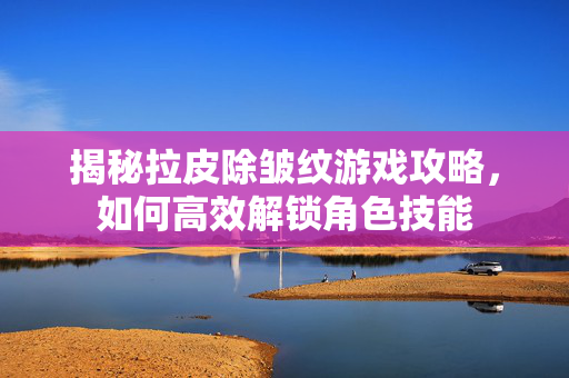 揭秘拉皮除皱纹游戏攻略，如何高效解锁角色技能