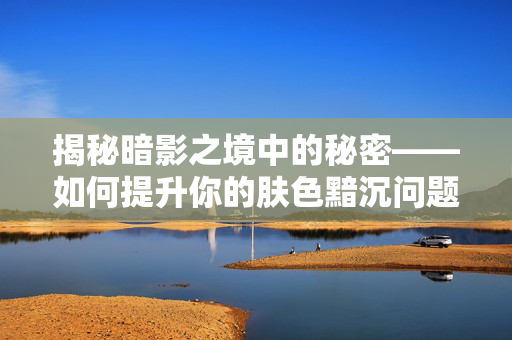 揭秘暗影之境中的秘密——如何提升你的肤色黯沉问题