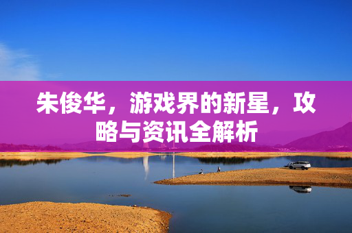 朱俊华，游戏界的新星，攻略与资讯全解析
