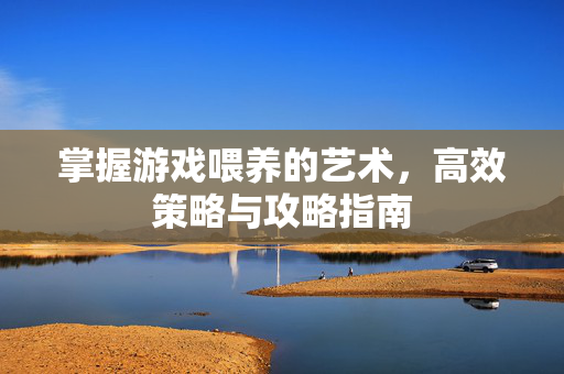 掌握游戏喂养的艺术，高效策略与攻略指南