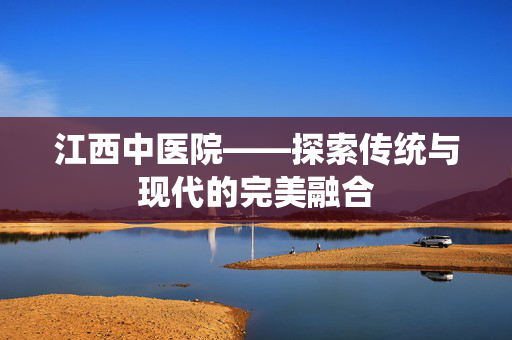 江西中医院——探索传统与现代的完美融合