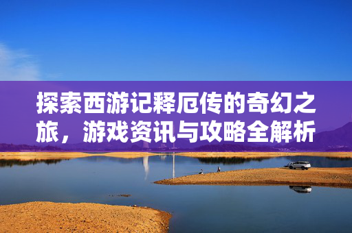 探索西游记释厄传的奇幻之旅，游戏资讯与攻略全解析