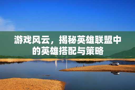 游戏风云，揭秘英雄联盟中的英雄搭配与策略