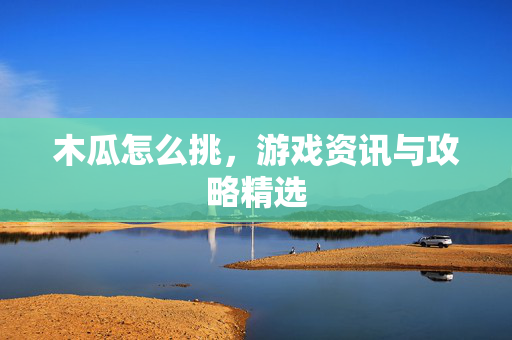 木瓜怎么挑，游戏资讯与攻略精选