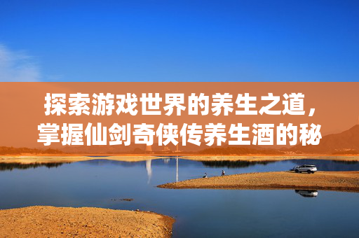 探索游戏世界的养生之道，掌握仙剑奇侠传养生酒的秘诀