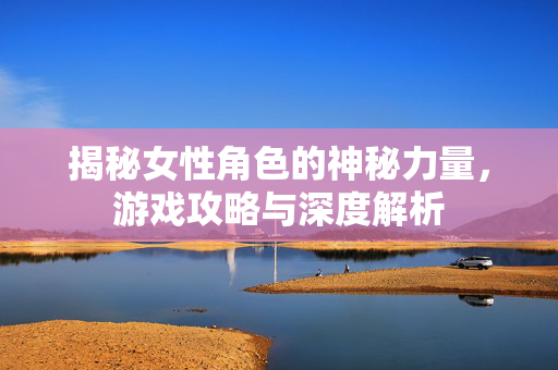 揭秘女性角色的神秘力量，游戏攻略与深度解析
