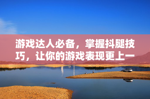 游戏达人必备，掌握抖腿技巧，让你的游戏表现更上一层楼！
