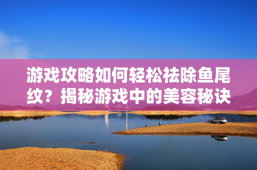 游戏攻略如何轻松祛除鱼尾纹？揭秘游戏中的美容秘诀！