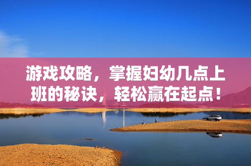 游戏攻略，掌握妇幼几点上班的秘诀，轻松赢在起点！