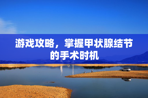 游戏攻略，掌握甲状腺结节的手术时机
