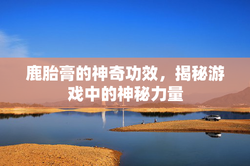 鹿胎膏的神奇功效，揭秘游戏中的神秘力量