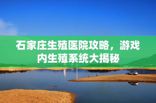 石家庄生殖医院攻略，游戏内生殖系统大揭秘